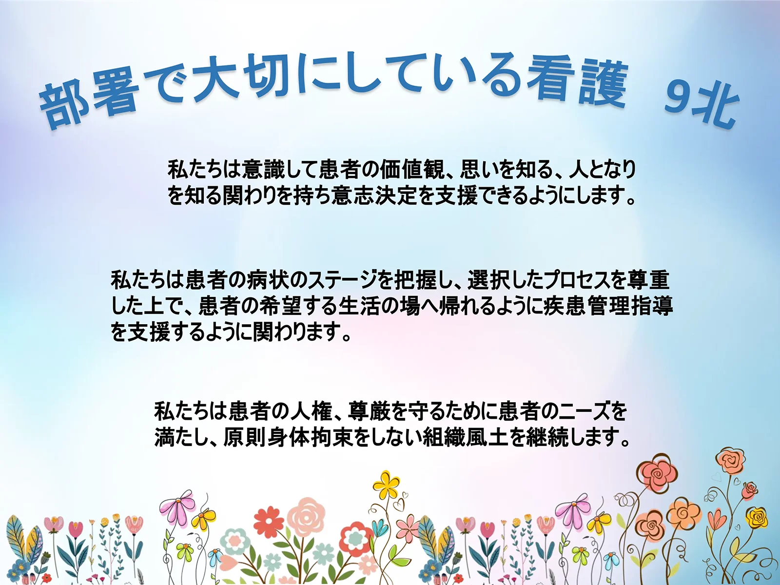 9階北病棟 私たちは意識して患者の価値観、思いを知る、人となりを知る関わりを持ち意志決定を支援できるようにします。私たちは患者の病状のステージを把握し、選択したプロセスを尊重した上で、患者の希望する生活の場へ帰れるように疾患管理指導を支援するように関わります。私たちは患者の人権、尊厳を守るために患者のニーズを満たし、原則身体拘束をしない組織風土を継続します。